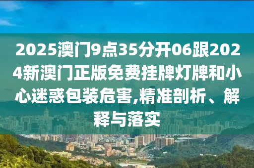 2025澳門9點35分開06跟2024新澳門正版免費掛牌燈牌和小心迷惑包裝危害,精準剖析、解釋與落實