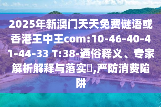 2025年新澳門天天免費謎語或香港王中王com:10-46-40-41-44-33 T:38-通俗釋義、專家解析解釋與落實?,嚴防消費陷阱