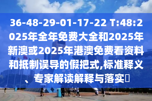 36-48-29-01-17-22 T:48:2025年全年免費大全和2025年新澳或2025年港澳免費看資料和抵制誤導的假把式,標準釋義、專家解讀解釋與落實?