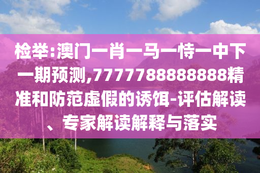 檢舉:澳門一肖一馬一恃一中下一期預測,7777788888888精準和防范虛假的誘餌-評估解讀、專家解讀解釋與落實