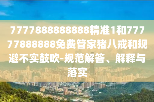 7777888888888精準(zhǔn)1和77777888888免費管家豬八戒和規(guī)避不實鼓吹-規(guī)范解答、解釋與落實