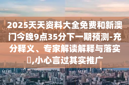 2025天天資料大全免費和新澳門今晚9點35分下一期預(yù)測-充分釋義、專家解讀解釋與落實?,小心言過其實推廣