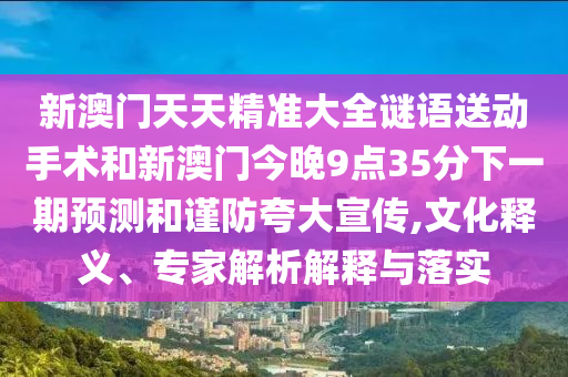 新澳門天天精準(zhǔn)大全謎語送動(dòng)手術(shù)和新澳門今晚9點(diǎn)35分下一期預(yù)測(cè)和謹(jǐn)防夸大宣傳,文化釋義、專家解析解釋與落實(shí)