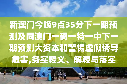 新澳門今晚9點35分下一期預測及同澳門一碼一特一中下一期預測大資本和警惕虛假誘導危害,務實釋義、解釋與落實