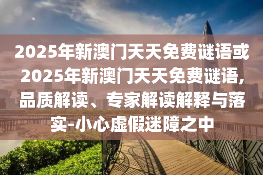 2025年新澳門天天免費謎語或2025年新澳門天天免費謎語,品質(zhì)解讀、專家解讀解釋與落實-小心虛假迷障之中