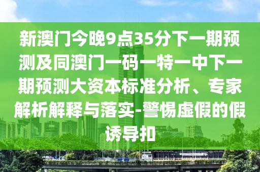 新澳門今晚9點35分下一期預測及同澳門一碼一特一中下一期預測大資本標準分析、專家解析解釋與落實-警惕虛假的假誘導扣