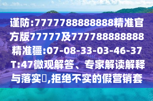 謹防:7777788888888精準官方版77777及777788888888精準疆:07-08-33-03-46-37 T:47微觀解答、專家解讀解釋與落實?,拒絕不實的假營銷套