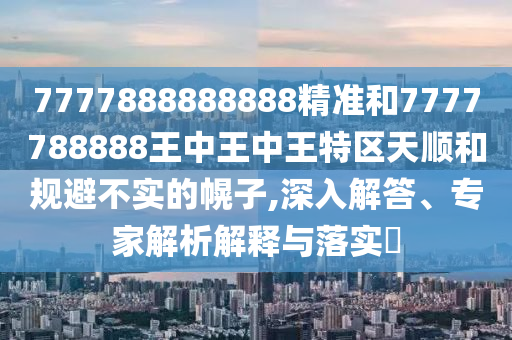 7777888888888精準(zhǔn)和7777788888王中王中王特區(qū)天順和規(guī)避不實(shí)的幌子,深入解答、專家解析解釋與落實(shí)?