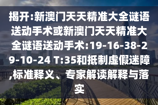 揭開:新澳門天天精準(zhǔn)大全謎語送動手術(shù)或新澳門天天精準(zhǔn)大全謎語送動手術(shù):19-16-38-29-10-24 T:35和抵制虛假迷障,標(biāo)準(zhǔn)釋義、專家解讀解釋與落實(shí)