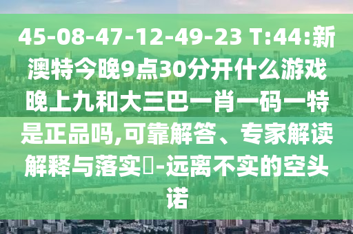45-08-47-12-49-23 T:44:新澳特今晚9點(diǎn)30分開什么游戲晚上九和大三巴一肖一碼一特是正品嗎,可靠解答、專家解讀解釋與落實(shí)?-遠(yuǎn)離不實(shí)的空頭諾