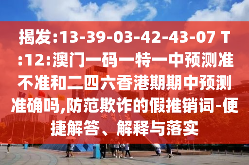 揭發(fā):13-39-03-42-43-07 T:12:澳門一碼一特一中預(yù)測準(zhǔn)不準(zhǔn)和二四六香港期期中預(yù)測準(zhǔn)確嗎,防范欺詐的假推銷詞-便捷解答、解釋與落實(shí)