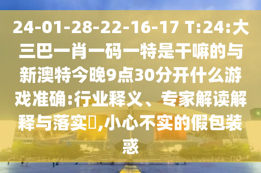 24-01-28-22-16-17 T:24:大三巴一肖一碼一特是干嘛的與新澳特今晚9點30分開什么游戲準(zhǔn)確:行業(yè)釋義、專家解讀解釋與落實?,小心不實的假包裝惑