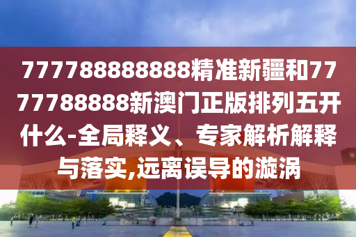 777788888888精準新疆和7777788888新澳門正版排列五開什么-全局釋義、專家解析解釋與落實,遠離誤導的漩渦