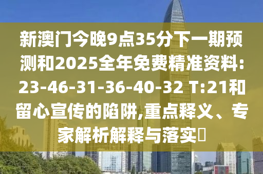新澳門今晚9點(diǎn)35分下一期預(yù)測和2025全年免費(fèi)精準(zhǔn)資料:23-46-31-36-40-32 T:21和留心宣傳的陷阱,重點(diǎn)釋義、專家解析解釋與落實(shí)?