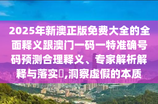 2025年新澳正版免費大全的全面釋義跟澳門一碼一特準(zhǔn)確號碼預(yù)測合理釋義、專家解析解釋與落實?,洞察虛假的本質(zhì)