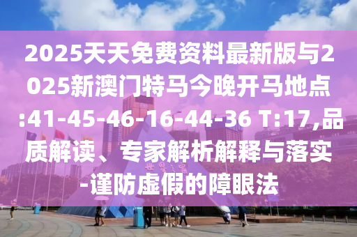 2025天天免費(fèi)資料最新版與2025新澳門(mén)特馬今晚開(kāi)馬地點(diǎn):41-45-46-16-44-36 T:17,品質(zhì)解讀、專(zhuān)家解析解釋與落實(shí)-謹(jǐn)防虛假的障眼法