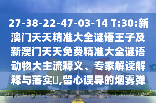 27-38-22-47-03-14 T:30:新澳門天天精準(zhǔn)大全謎語王子及新澳門天天免費精準(zhǔn)大全謎語動物大主流釋義、專家解讀解釋與落實?,留心誤導(dǎo)的煙霧彈