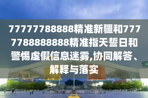 77777788888精準(zhǔn)新疆和7777788888888精準(zhǔn)指天誓日和警惕虛假信息迷霧,協(xié)同解答、解釋與落實(shí)