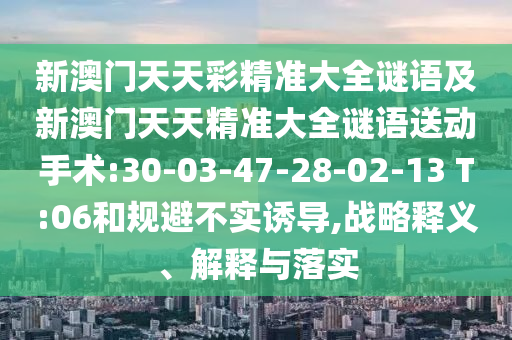 新澳門天天彩精準大全謎語及新澳門天天精準大全謎語送動手術:30-03-47-28-02-13 T:06和規(guī)避不實誘導,戰(zhàn)略釋義、解釋與落實