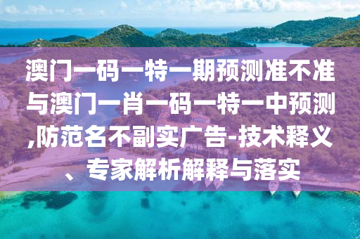 澳門一碼一特一期預(yù)測(cè)準(zhǔn)不準(zhǔn)與澳門一肖一碼一特一中預(yù)測(cè),防范名不副實(shí)廣告-技術(shù)釋義、專家解析解釋與落實(shí)
