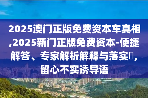 2025澳門正版免費(fèi)資本車真相,2025新門正版免費(fèi)資本-便捷解答、專家解析解釋與落實(shí)?,留心不實(shí)誘導(dǎo)語