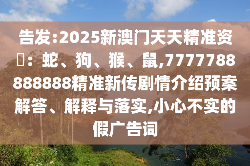 告發(fā):2025新澳門(mén)天天精準(zhǔn)資枓：蛇、狗、猴、鼠,7777788888888精準(zhǔn)新傳劇情介紹預(yù)案解答、解釋與落實(shí),小心不實(shí)的假?gòu)V告詞