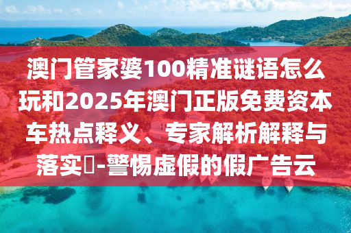 澳門管家婆100精準(zhǔn)謎語(yǔ)怎么玩和2025年澳門正版免費(fèi)資本車熱點(diǎn)釋義、專家解析解釋與落實(shí)?-警惕虛假的假?gòu)V告云