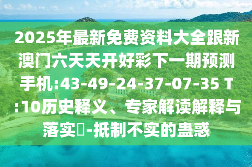 2025年最新免費(fèi)資料大全跟新澳門(mén)六天天開(kāi)好彩下一期預(yù)測(cè)手機(jī):43-49-24-37-07-35 T:10歷史釋義、專(zhuān)家解讀解釋與落實(shí)?-抵制不實(shí)的蠱惑