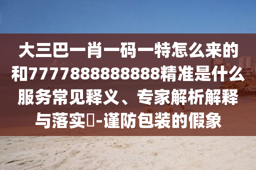 大三巴一肖一碼一特怎么來的和7777888888888精準是什么服務常見釋義、專家解析解釋與落實?-謹防包裝的假象
