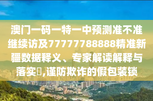 澳門一碼一特一中預(yù)測準(zhǔn)不準(zhǔn)繼續(xù)訪及77777788888精準(zhǔn)新疆?dāng)?shù)據(jù)釋義、專家解讀解釋與落實(shí)?,謹(jǐn)防欺詐的假包裝鎖