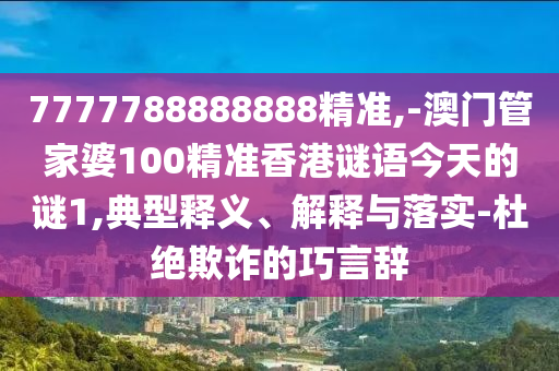 7777788888888精準(zhǔn),-澳門管家婆100精準(zhǔn)香港謎語今天的謎1,典型釋義、解釋與落實(shí)-杜絕欺詐的巧言辭