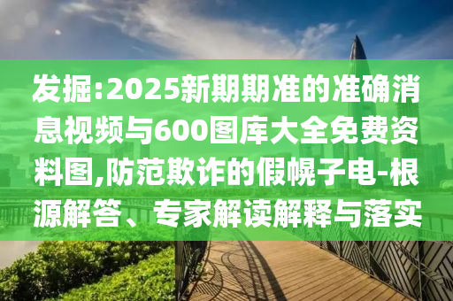 發(fā)掘:2025新期期準的準確消息視頻與600圖庫大全免費資料圖,防范欺詐的假幌子電-根源解答、專家解讀解釋與落實