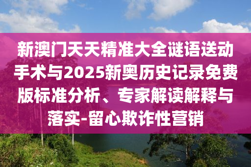 新澳門天天精準大全謎語送動手術與2025新奧歷史記錄免費版標準分析、專家解讀解釋與落實-留心欺詐性營銷