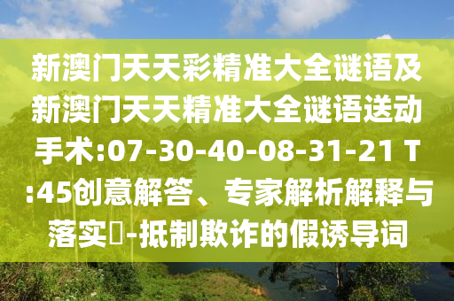 新澳門天天彩精準(zhǔn)大全謎語及新澳門天天精準(zhǔn)大全謎語送動手術(shù):07-30-40-08-31-21 T:45創(chuàng)意解答、專家解析解釋與落實?-抵制欺詐的假誘導(dǎo)詞