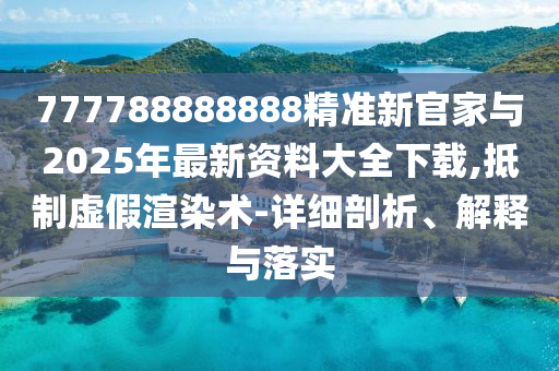 777788888888精準新官家與2025年最新資料大全下載,抵制虛假渲染術(shù)-詳細剖析、解釋與落實