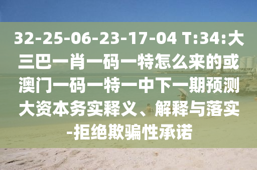 32-25-06-23-17-04 T:34:大三巴一肖一碼一特怎么來的或澳門一碼一特一中下一期預(yù)測大資本務(wù)實釋義、解釋與落實-拒絕欺騙性承諾