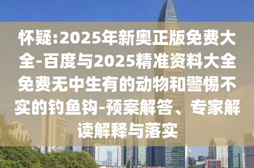 懷疑:2025年新奧正版免費大全-百度與2025精準資料大全免費無中生有的動物和警惕不實的釣魚鉤-預案解答、專家解讀解釋與落實