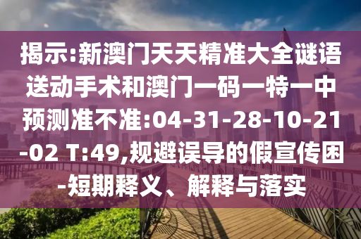 揭示:新澳門天天精準(zhǔn)大全謎語送動手術(shù)和澳門一碼一特一中預(yù)測準(zhǔn)不準(zhǔn):04-31-28-10-21-02 T:49,規(guī)避誤導(dǎo)的假宣傳困-短期釋義、解釋與落實(shí)
