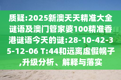 質(zhì)疑:2025新澳天天精準(zhǔn)大全謎語及澳門管家婆100精準(zhǔn)香港謎語今天的謎:28-10-42-35-12-06 T:44和遠(yuǎn)離虛假幌子,升級(jí)分析、解釋與落實(shí)