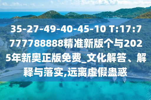 35-27-49-40-45-10 T:17:7777788888精準(zhǔn)新版?zhèn)€與2025年新奧正版免費(fèi)_文化解答、解釋與落實(shí),遠(yuǎn)離虛假蠱惑