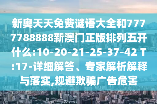新奧天天免費謎語大全和7777788888新澳門正版排列五開什么:10-20-21-25-37-42 T:17-詳細解答、專家解析解釋與落實,規(guī)避欺騙廣告危害