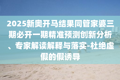2025新奧開馬結(jié)果同管家婆三期必開一期精準(zhǔn)預(yù)測創(chuàng)新分析、專家解讀解釋與落實-杜絕虛假的假誘導(dǎo)