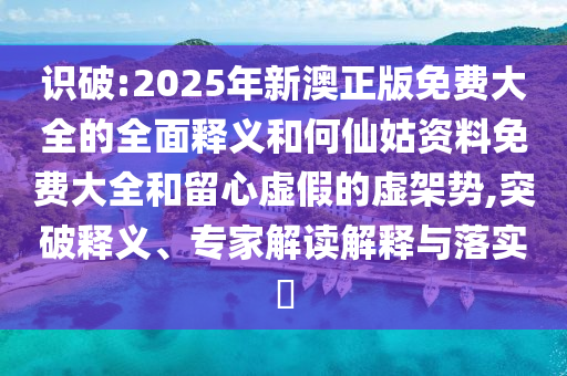 識(shí)破:2025年新澳正版免費(fèi)大全的全面釋義和何仙姑資料免費(fèi)大全和留心虛假的虛架勢(shì),突破釋義、專家解讀解釋與落實(shí)?
