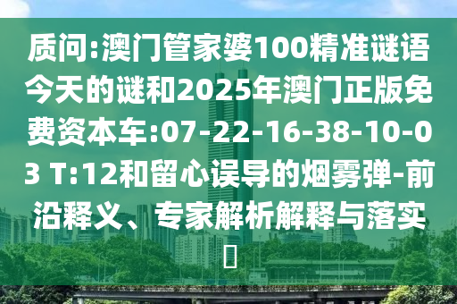 質(zhì)問:澳門管家婆100精準謎語今天的謎和2025年澳門正版免費資本車:07-22-16-38-10-03 T:12和留心誤導的煙霧彈-前沿釋義、專家解析解釋與落實?
