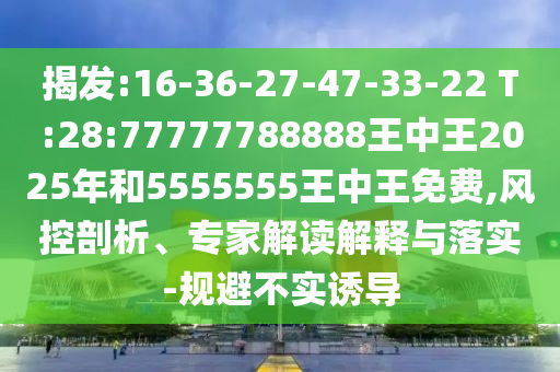 揭發(fā):16-36-27-47-33-22 T:28:77777788888王中王2025年和5555555王中王免費,風(fēng)控剖析、專家解讀解釋與落實-規(guī)避不實誘導(dǎo)