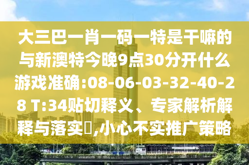 大三巴一肖一碼一特是干嘛的與新澳特今晚9點(diǎn)30分開(kāi)什么游戲準(zhǔn)確:08-06-03-32-40-28 T:34貼切釋義、專(zhuān)家解析解釋與落實(shí)?,小心不實(shí)推廣策略