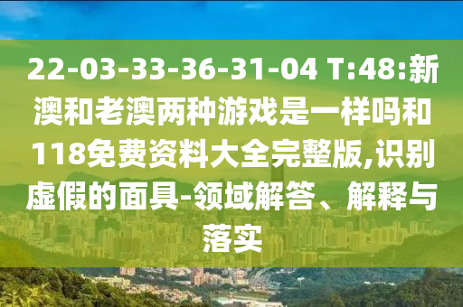 22-03-33-36-31-04 T:48:新澳和老澳兩種游戲是一樣嗎和118免費(fèi)資料大全完整版,識(shí)別虛假的面具-領(lǐng)域解答、解釋與落實(shí)