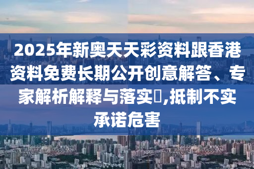 2025年新奧天天彩資料跟香港資料免費長期公開創(chuàng)意解答、專家解析解釋與落實?,抵制不實承諾危害