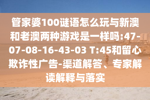 管家婆100謎語(yǔ)怎么玩與新澳和老澳兩種游戲是一樣嗎:47-07-08-16-43-03 T:45和留心欺詐性廣告-渠道解答、專家解讀解釋與落實(shí)