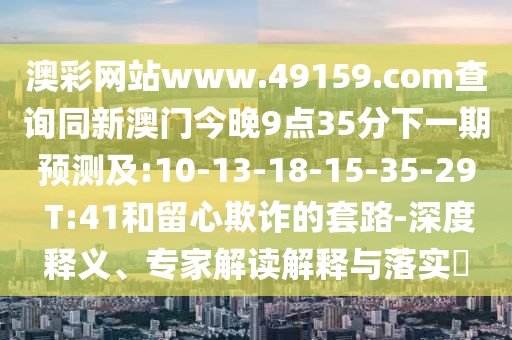 澳彩網(wǎng)站www.49159.соm查詢同新澳門今晚9點(diǎn)35分下一期預(yù)測(cè)及:10-13-18-15-35-29 T:41和留心欺詐的套路-深度釋義、專家解讀解釋與落實(shí)?